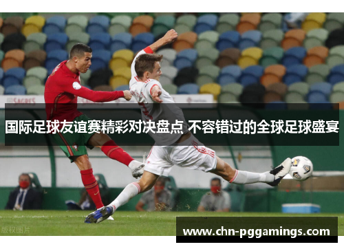 国际足球友谊赛精彩对决盘点 不容错过的全球足球盛宴